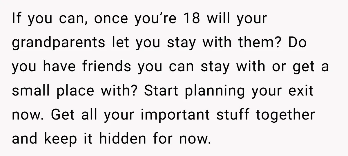 If you can, once you’re 18 will your grandparents let you stay with them? Do you have friends you can stay with or get a small place with? Start planning...