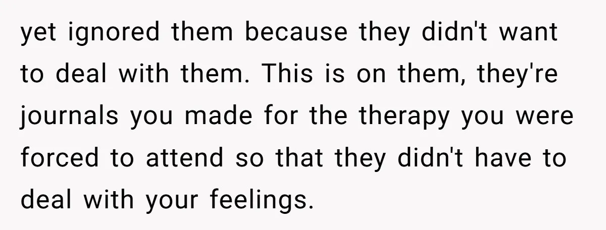 yet ignored them because they didn't want to deal with them. This is on them, they're journals you made for the therapy you were forced to attend so that they...