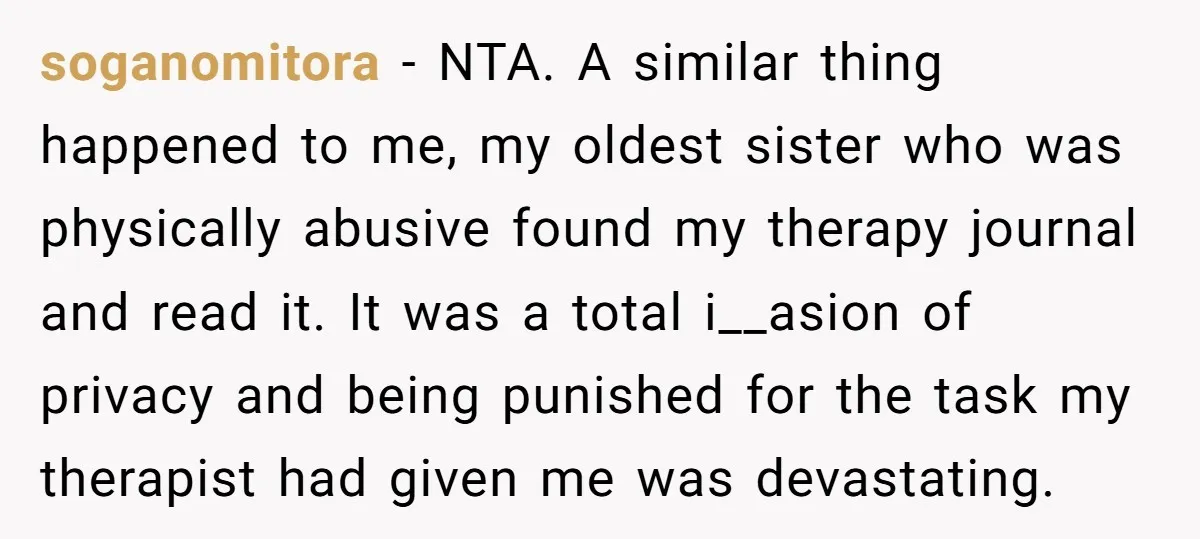 soganomitora − NTA. A similar thing happened to me, my oldest sister who was physically abusive found my therapy journal and read it. It was a total i__asion of privacy...