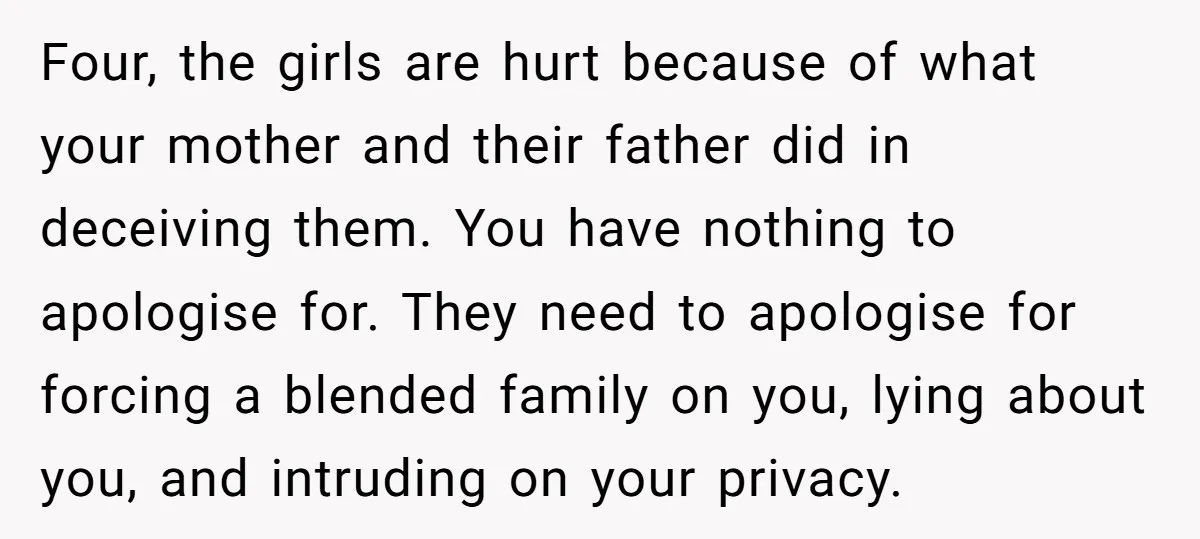 Four, the girls are hurt because of what your mother and their father did in deceiving them. You have nothing to apologise for. They need to apologise for forcing a...