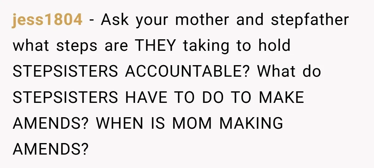 jess1804 − Ask your mother and stepfather what steps are THEY taking to hold STEPSISTERS ACCOUNTABLE? What do STEPSISTERS HAVE TO DO TO MAKE AMENDS? WHEN IS MOM MAKING AMENDS?