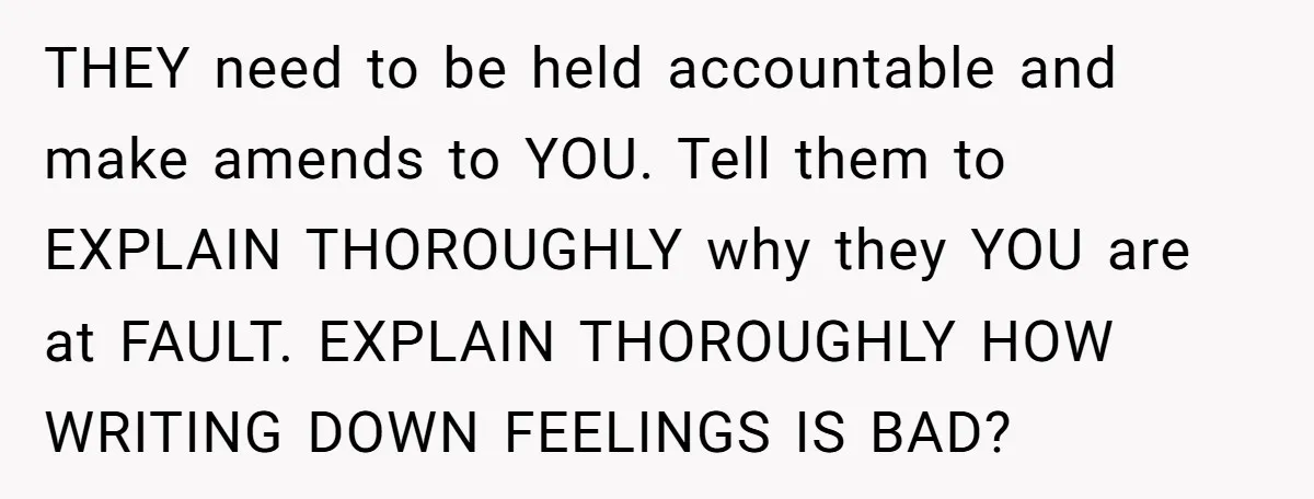 THEY need to be held accountable and make amends to YOU. Tell them to EXPLAIN THOROUGHLY why they YOU are at FAULT. EXPLAIN THOROUGHLY HOW WRITING DOWN FEELINGS IS BAD?