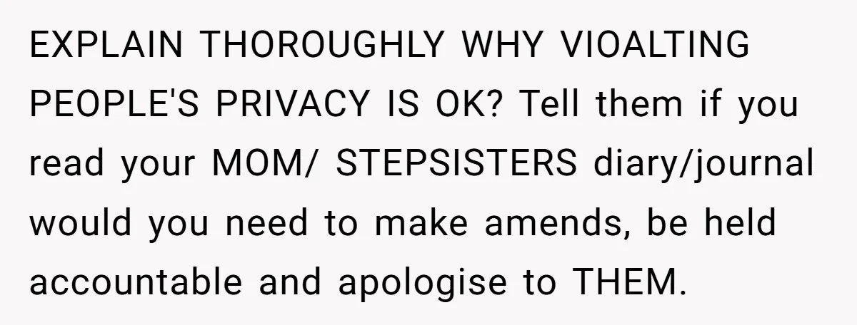 EXPLAIN THOROUGHLY WHY VIOALTING PEOPLE'S PRIVACY IS OK? Tell them if you read your MOM/ STEPSISTERS diary/journal would you need to make amends, be held accountable and apologise to THEM.
