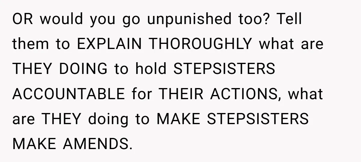 OR would you go unpunished too? Tell them to EXPLAIN THOROUGHLY what are THEY DOING to hold STEPSISTERS ACCOUNTABLE for THEIR ACTIONS, what are THEY doing to MAKE STEPSISTERS MAKE...