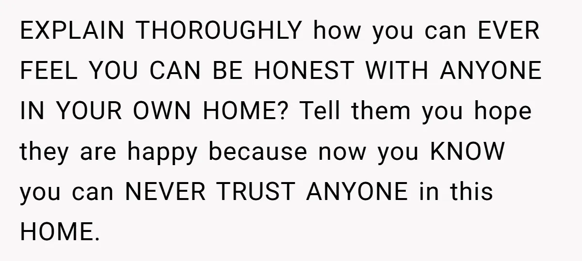 EXPLAIN THOROUGHLY how you can EVER FEEL YOU CAN BE HONEST WITH ANYONE IN YOUR OWN HOME? Tell them you hope they are happy because now you KNOW you can...