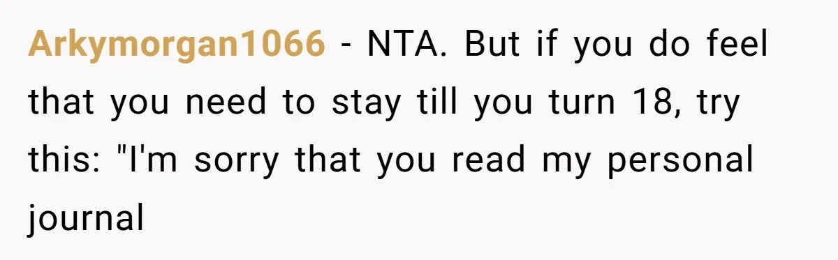 Arkymorgan1066 − NTA. But if you do feel that you need to stay till you turn 18, try this: "I'm sorry that you read my personal journal