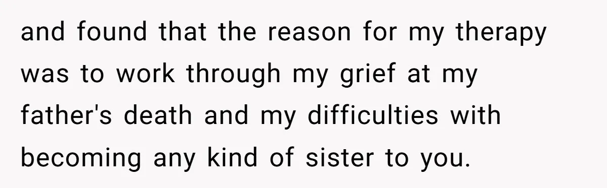 and found that the reason for my therapy was to work through my grief at my father's death and my difficulties with becoming any kind of sister to you.