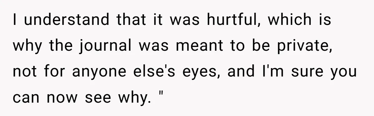 I understand that it was hurtful, which is why the journal was meant to be private, not for anyone else's eyes, and I'm sure you can now see why. "