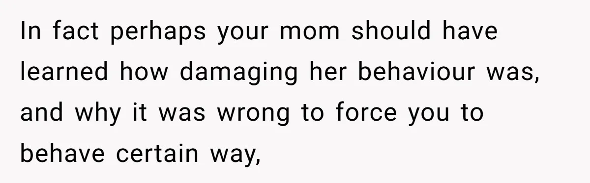 In fact perhaps your mom should have learned how damaging her behaviour was, and why it was wrong to force you to behave certain way,