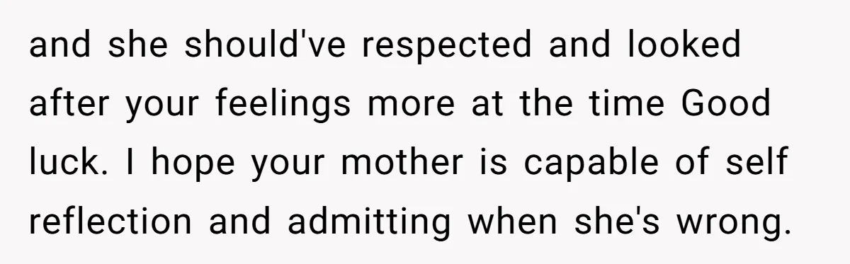 and she should've respected and looked after your feelings more at the time Good luck. I hope your mother is capable of self reflection and admitting when she's wrong.