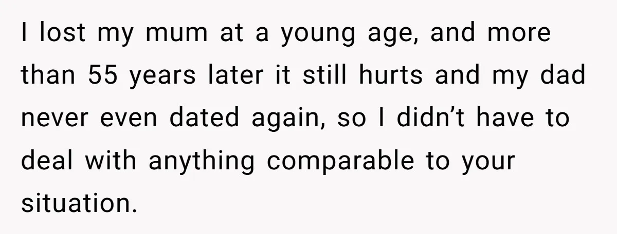 I lost my mum at a young age, and more than 55 years later it still hurts and my dad never even dated again, so I didn’t have to deal...
