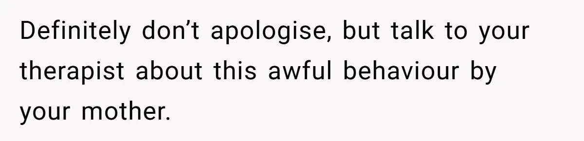 Definitely don’t apologise, but talk to your therapist about this awful behaviour by your mother.
