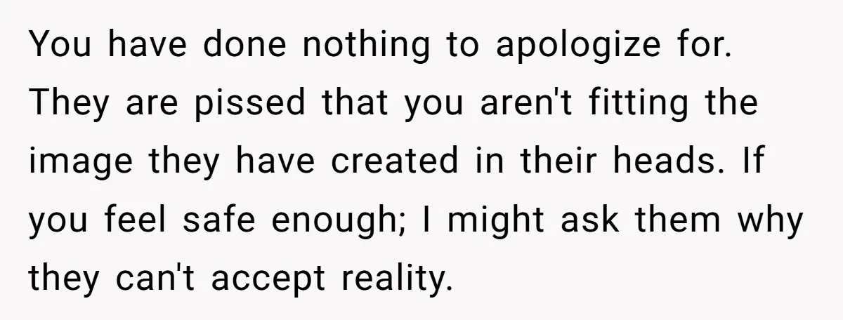 You have done nothing to apologize for. They are pissed that you aren't fitting the image they have created in their heads. If you feel safe enough; I might ask...