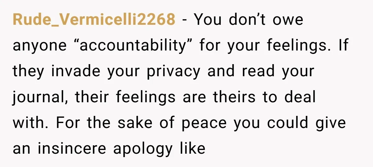Rude_Vermicelli2268 − You don’t owe anyone “accountability” for your feelings. If they invade your privacy and read your journal, their feelings are theirs to deal with. For the sake of...