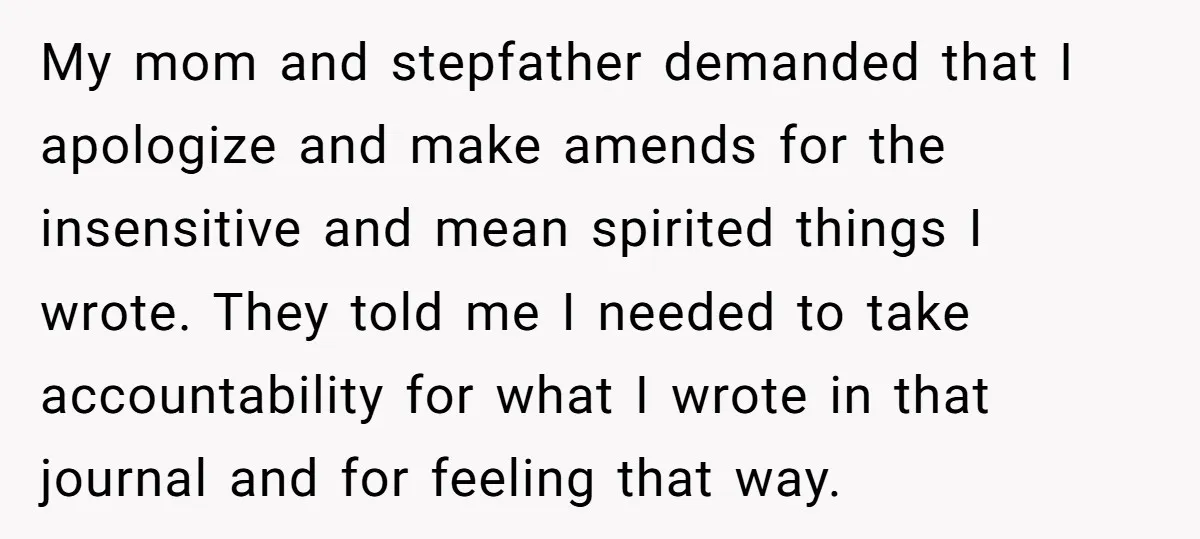 My mom and stepfather demanded that I apologize and make amends for the insensitive and mean spirited things I wrote. They told me I needed to take accountability for what...