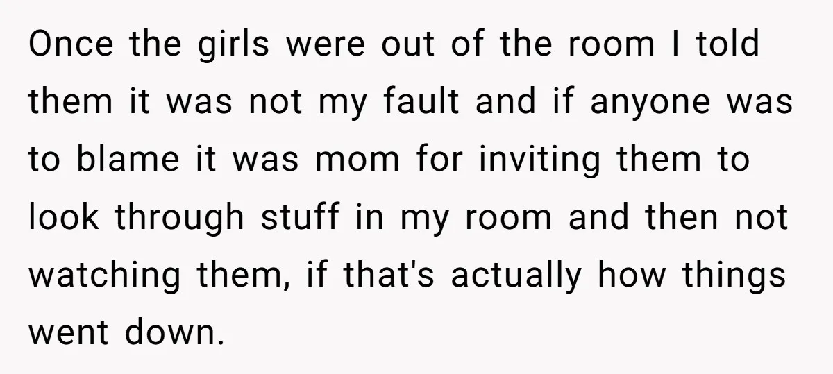 Once the girls were out of the room I told them it was not my fault and if anyone was to blame it was mom for inviting them to look...