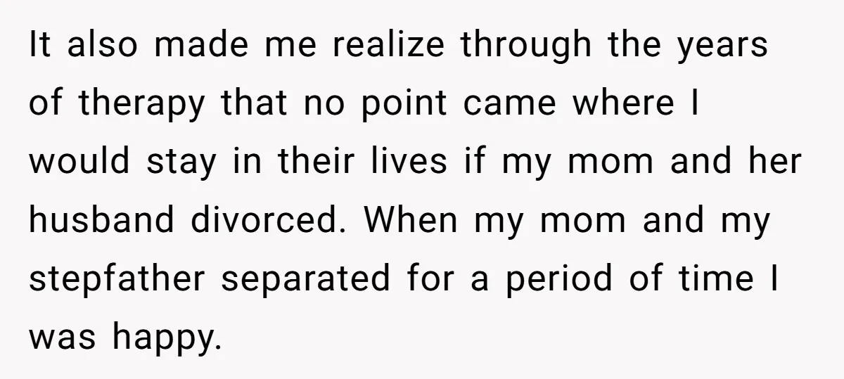 It also made me realize through the years of therapy that no point came where I would stay in their lives if my mom and her husband divorced. When my...