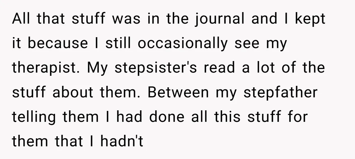 All that stuff was in the journal and I kept it because I still occasionally see my therapist. My stepsister's read a lot of the stuff about them. Between my...
