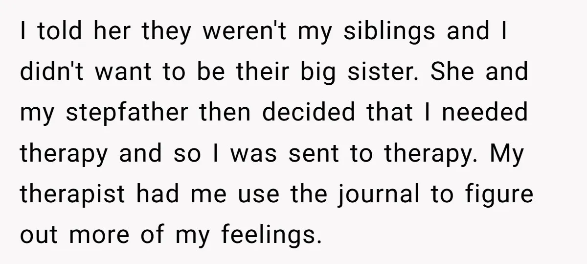 I told her they weren't my siblings and I didn't want to be their big sister. She and my stepfather then decided that I needed therapy and so I was...