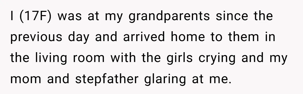 I (17F) was at my grandparents since the previous day and arrived home to them in the living room with the girls crying and my mom and stepfather glaring at...