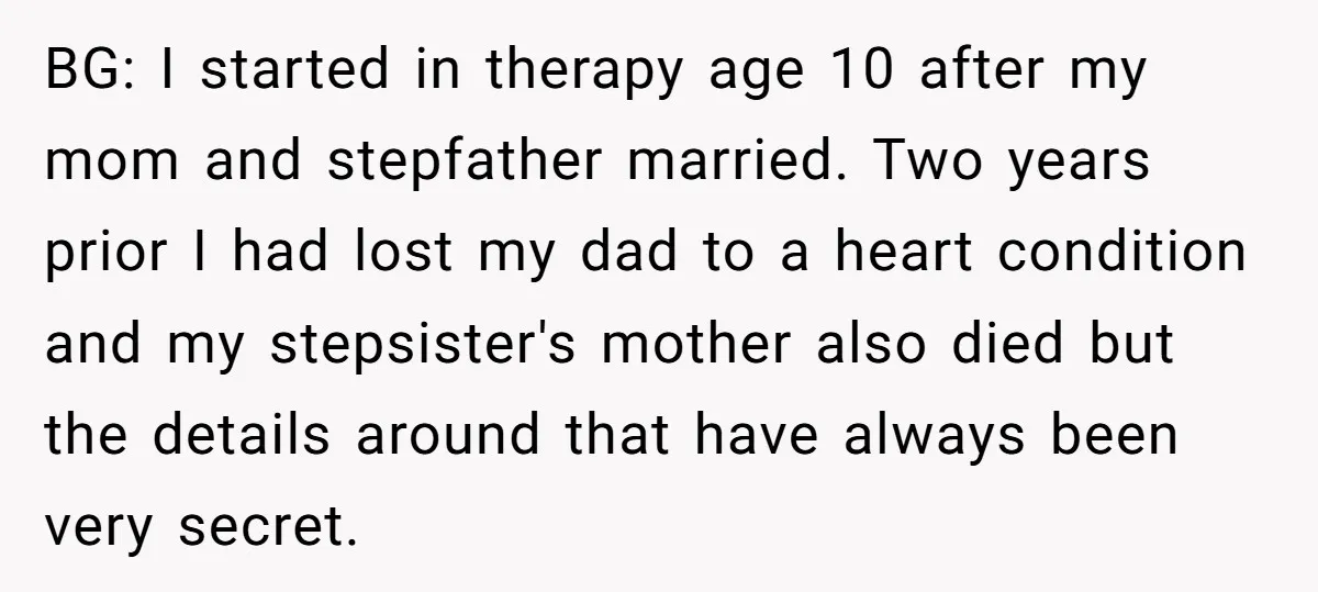 BG: I started in therapy age 10 after my mom and stepfather married. Two years prior I had lost my dad to a heart condition and my stepsister's mother also...