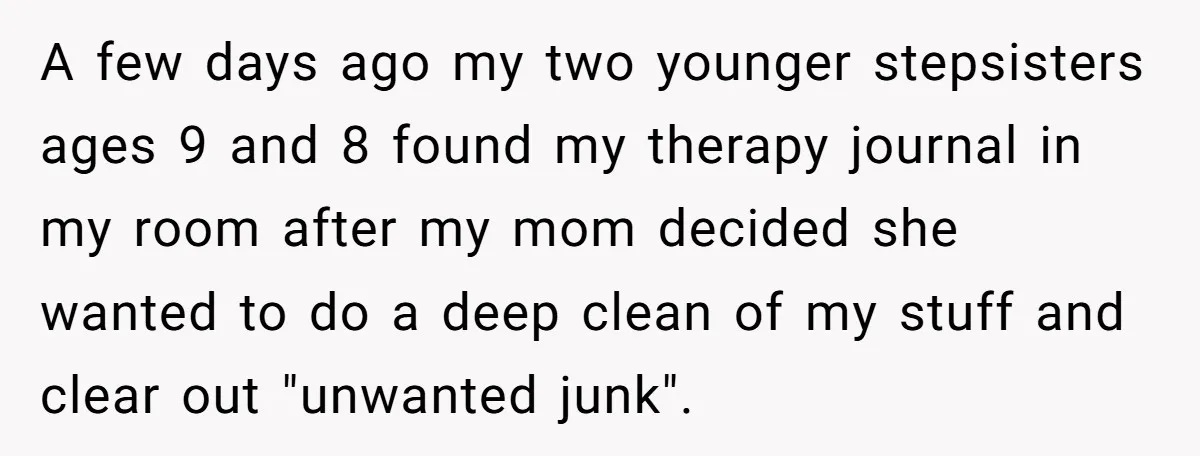 A few days ago my two younger stepsisters ages 9 and 8 found my therapy journal in my room after my mom decided she wanted to do a deep clean...