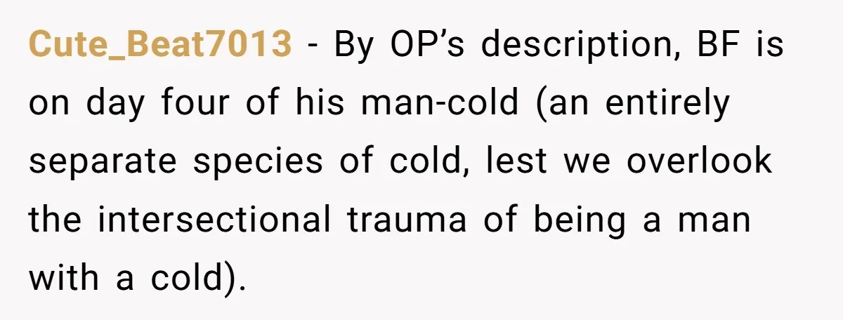 Cute_Beat7013 − By OP’s description, BF is on day four of his man-cold (an entirely separate species of cold, lest we overlook the intersectional trauma of being a man with...
