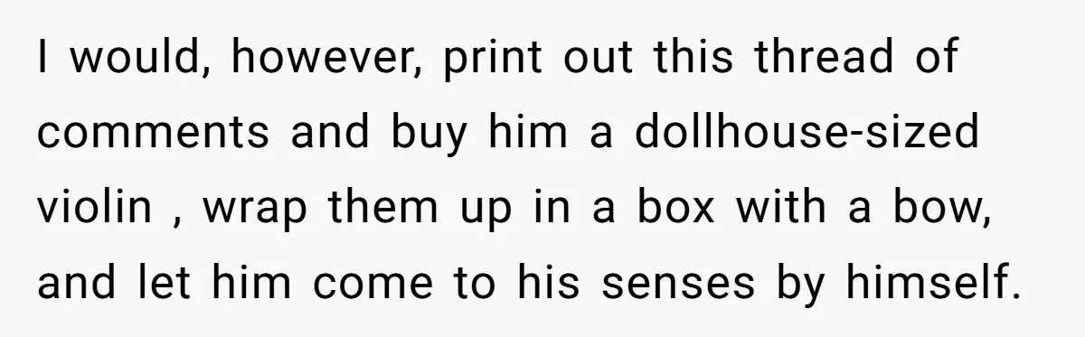 I would, however, print out this thread of comments and buy him a dollhouse-sized violin , wrap them up in a box with a bow, and let him come to...