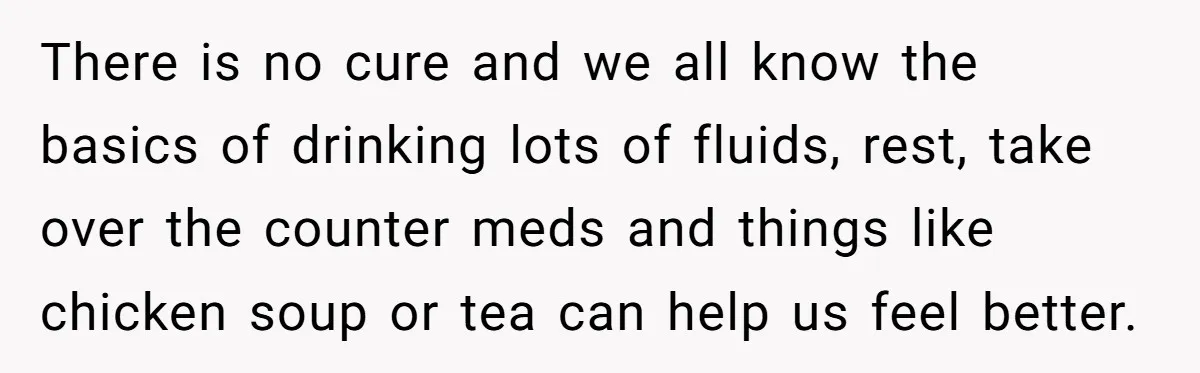 There is no cure and we all know the basics of drinking lots of fluids, rest, take over the counter meds and things like chicken soup or tea can help...