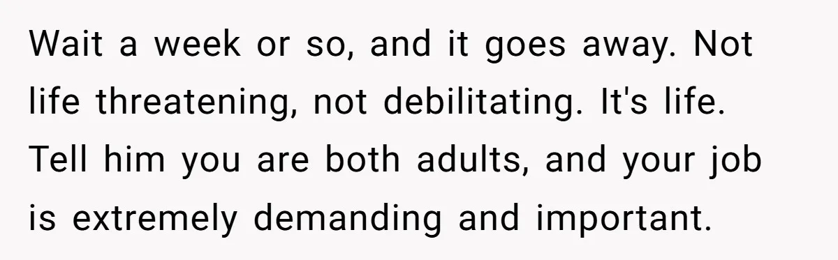 Wait a week or so, and it goes away. Not life threatening, not debilitating. It's life. Tell him you are both adults, and your job is extremely demanding and important.