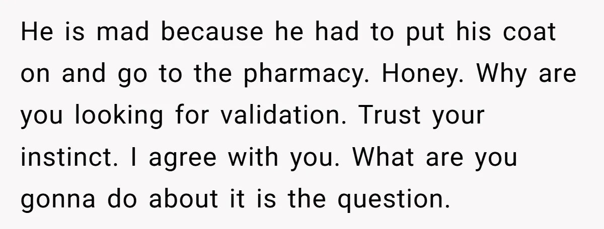 He is mad because he had to put his coat on and go to the pharmacy. Honey. Why are you looking for validation. Trust your instinct. I agree with you....