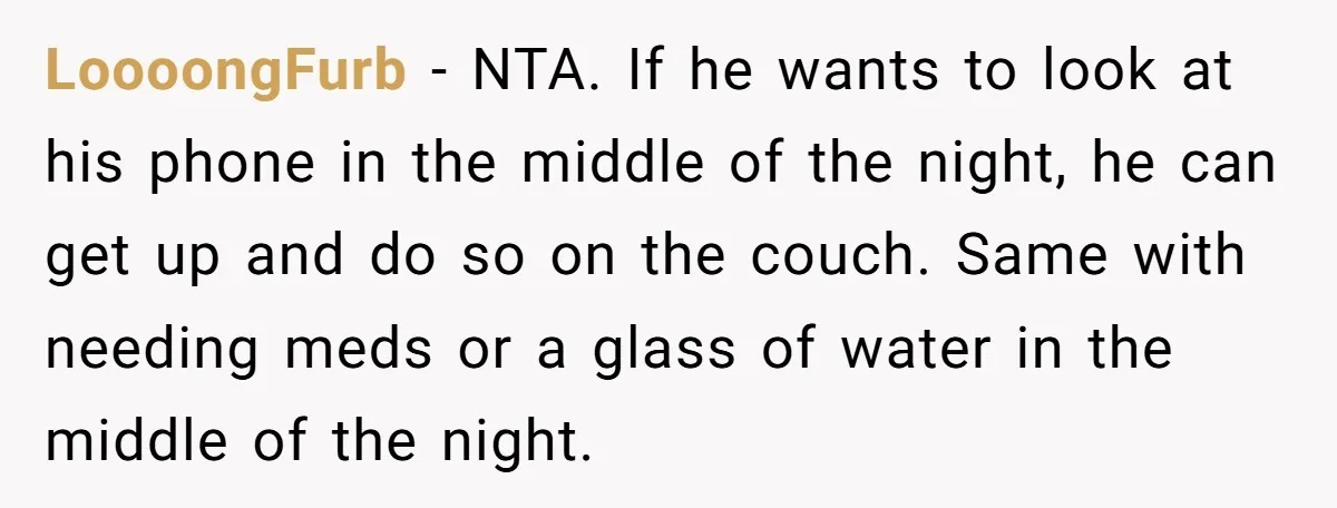 LoooongFurb − NTA. If he wants to look at his phone in the middle of the night, he can get up and do so on the couch. Same with needing...