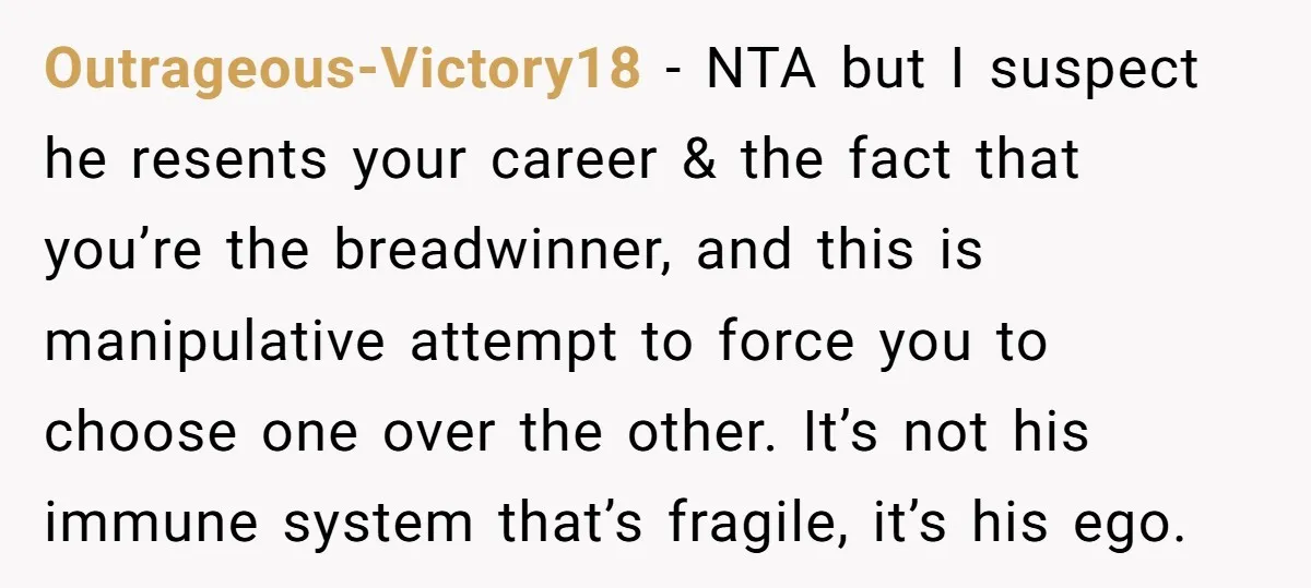Outrageous-Victory18 − NTA but I suspect he resents your career & the fact that you’re the breadwinner, and this is manipulative attempt to force you to choose one over the...