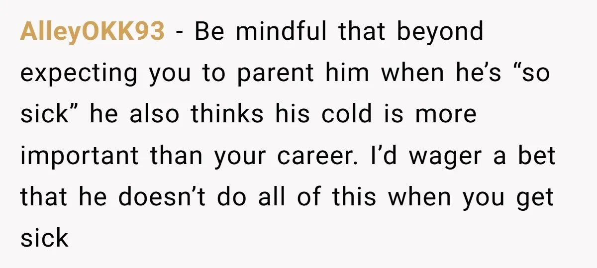 AlleyOKK93 − Be mindful that beyond expecting you to parent him when he’s “so sick” he also thinks his cold is more important than your career. I’d wager a bet...