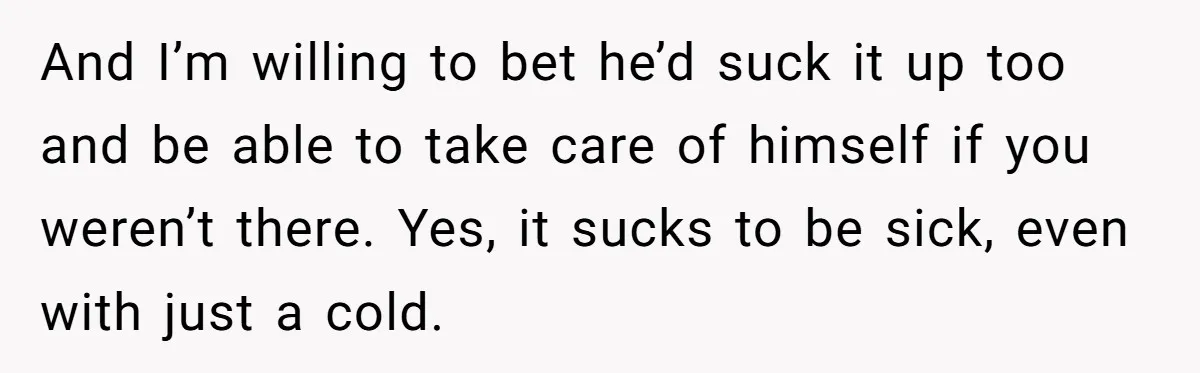 And I’m willing to bet he’d suck it up too and be able to take care of himself if you weren’t there. Yes, it sucks to be sick, even with...
