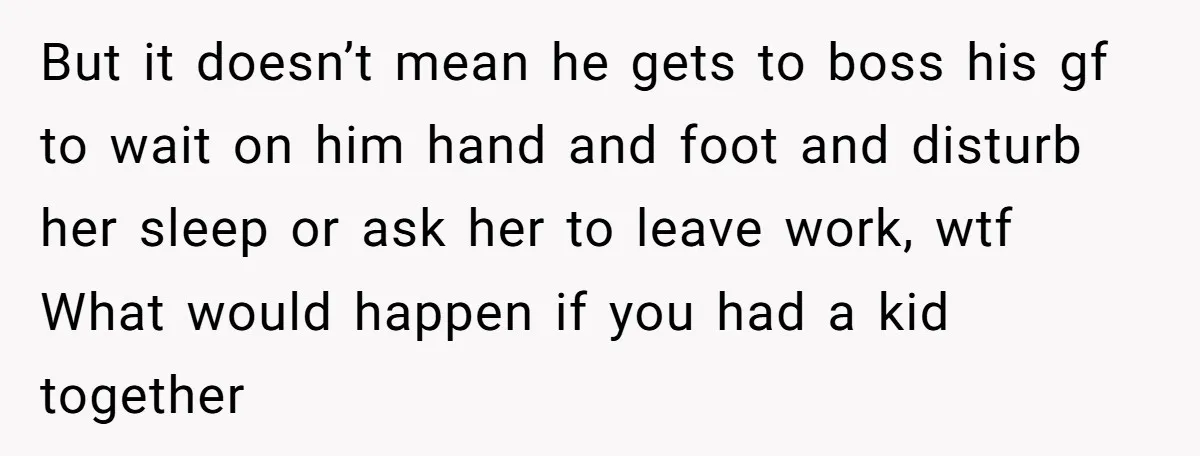 But it doesn’t mean he gets to boss his gf to wait on him hand and foot and disturb her sleep or ask her to leave work, wtf What would...