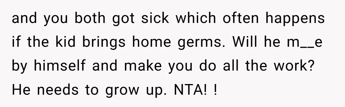 and you both got sick which often happens if the kid brings home germs. Will he m__e by himself and make you do all the work? He needs to grow...