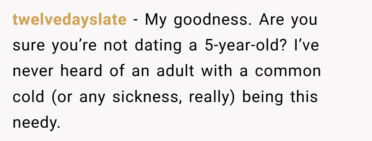 twelvedayslate − My goodness. Are you sure you’re not dating a 5-year-old? I’ve never heard of an adult with a common cold (or any sickness, really) being this needy.
