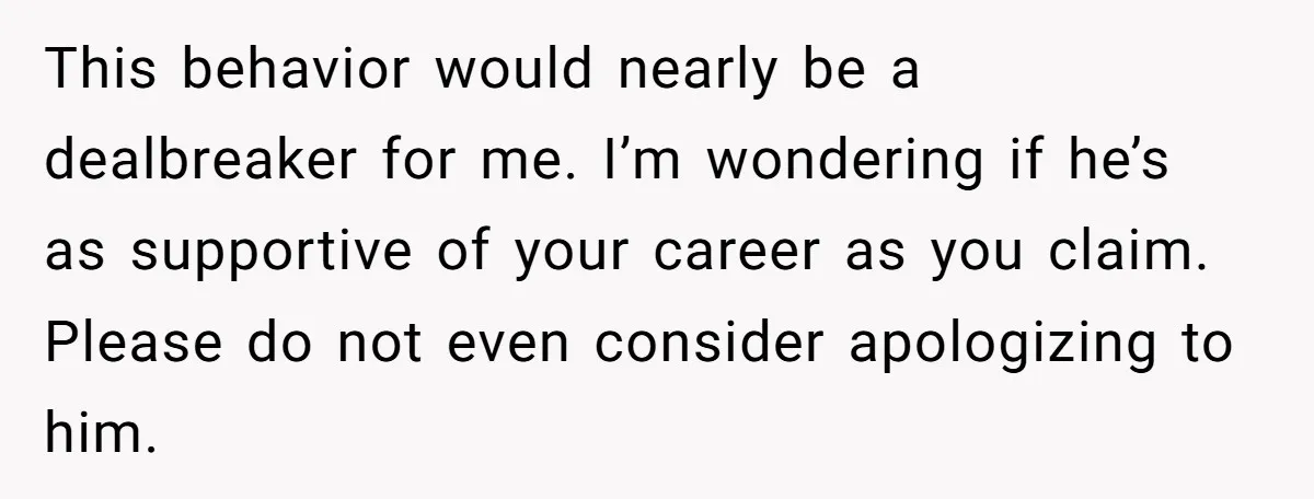 This behavior would nearly be a dealbreaker for me. I’m wondering if he’s as supportive of your career as you claim. Please do not even consider apologizing to him.