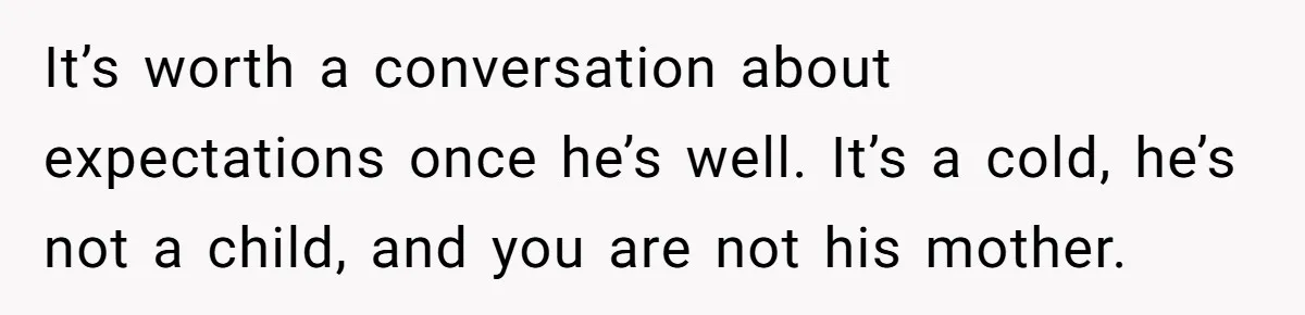 It’s worth a conversation about expectations once he’s well. It’s a cold, he’s not a child, and you are not his mother.