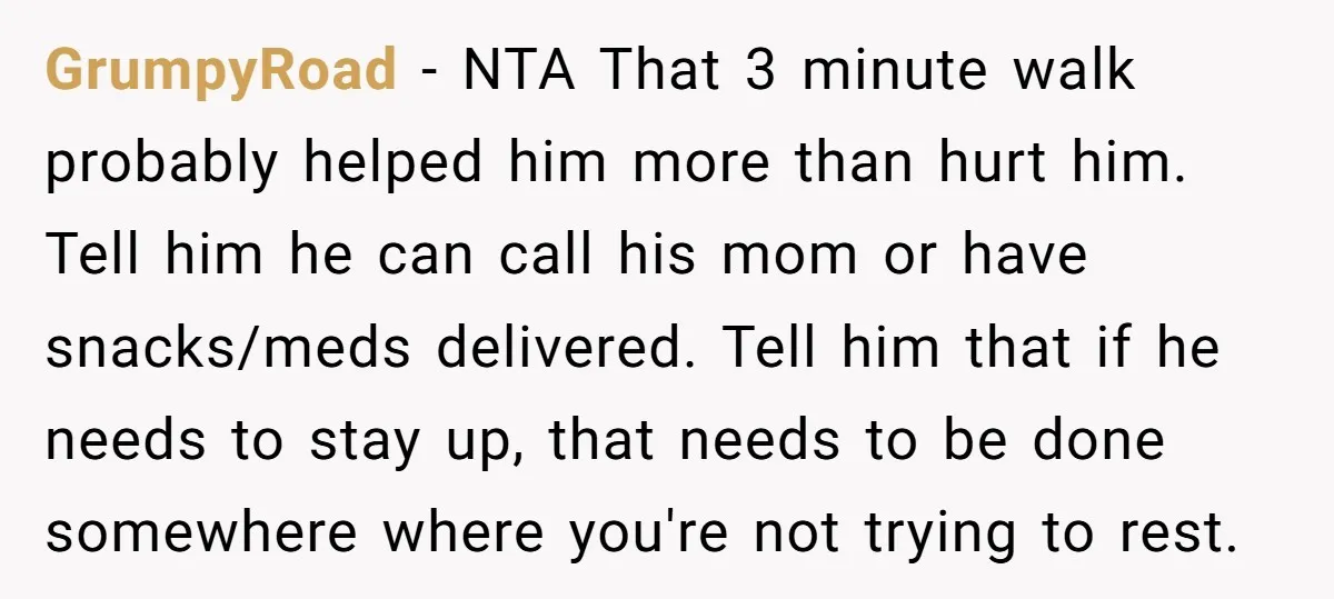 GrumpyRoad − NTA That 3 minute walk probably helped him more than hurt him. Tell him he can call his mom or have snacks/meds delivered. Tell him that if he...
