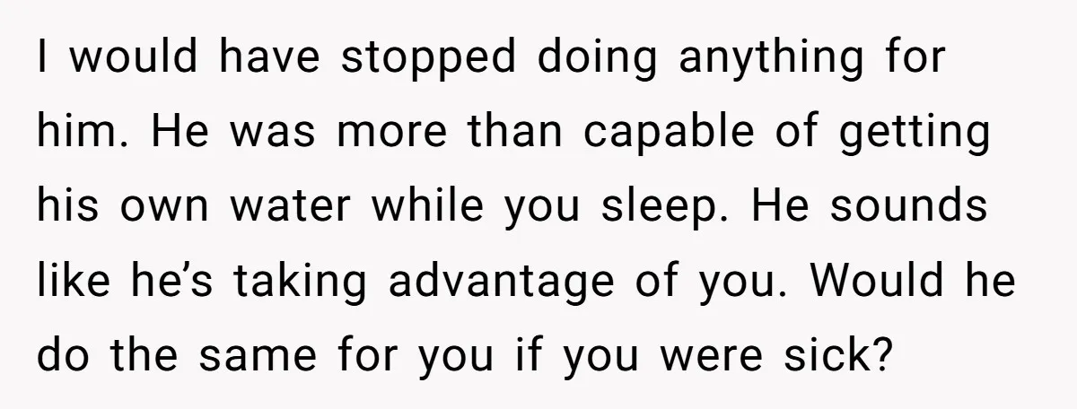 I would have stopped doing anything for him. He was more than capable of getting his own water while you sleep. He sounds like he’s taking advantage of you. Would...
