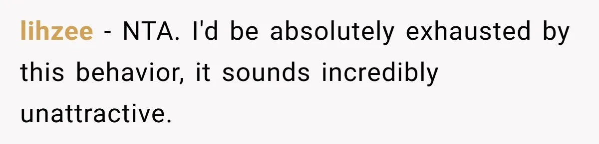 lihzee − NTA. I'd be absolutely exhausted by this behavior, it sounds incredibly unattractive.
