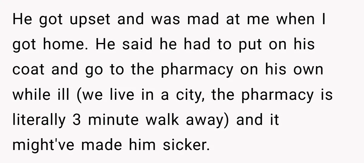 He got upset and was mad at me when I got home. He said he had to put on his coat and go to the pharmacy on his own while...