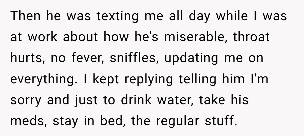 Then he was texting me all day while I was at work about how he's miserable, throat hurts, no fever, sniffles, updating me on everything. I kept replying telling him...