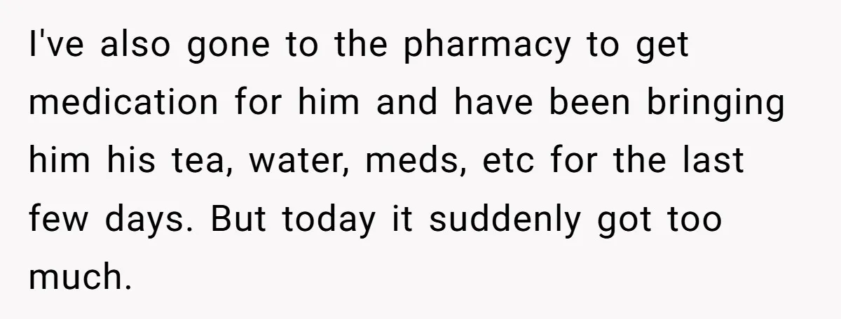 I've also gone to the pharmacy to get medication for him and have been bringing him his tea, water, meds, etc for the last few days. But today it suddenly...