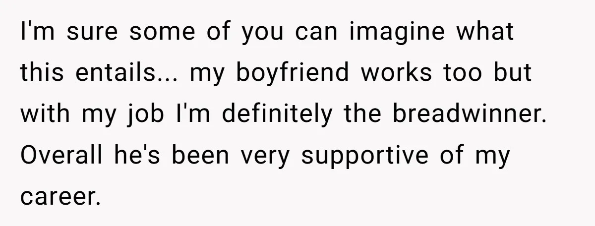 I'm sure some of you can imagine what this entails... my boyfriend works too but with my job I'm definitely the breadwinner. Overall he's been very supportive of my career.