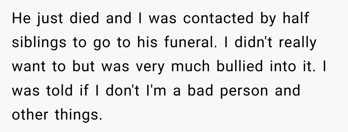 He just died and I was contacted by half siblings to go to his funeral. I didn't really want to but was very much bullied into it. I was told...