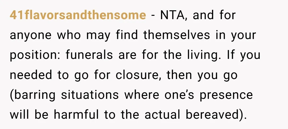 41flavorsandthensome − NTA, and for anyone who may find themselves in your position: funerals are for the living. If you needed to go for closure, then you go (barring situations...