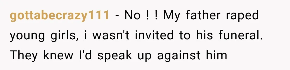 gottabecrazy111 − No ! ! My father raped young girls, i wasn't invited to his funeral. They knew I'd speak up against him